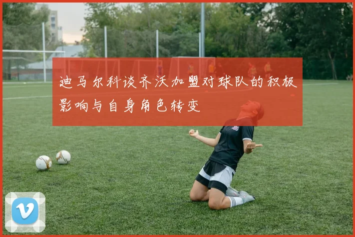 迪马尔科谈齐沃加盟对球队的积极影响与自身角色转变