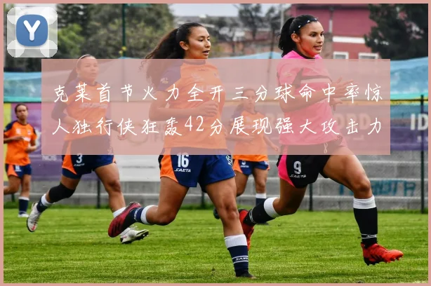 克莱首节火力全开三分球命中率惊人独行侠狂轰42分展现强大攻击力