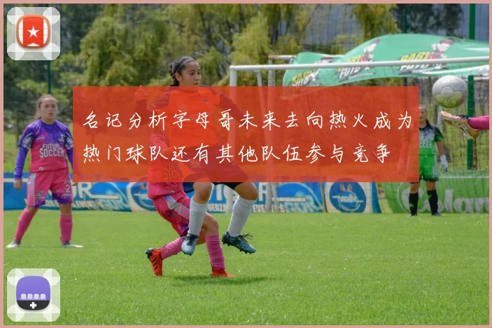 名记分析字母哥未来去向热火成为热门球队还有其他队伍参与竞争