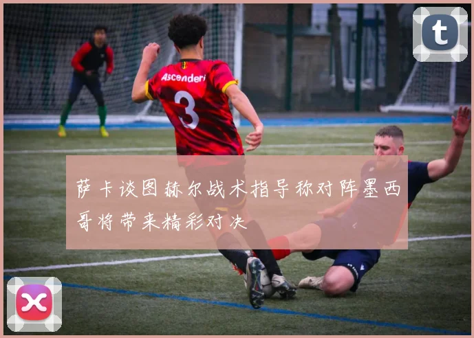 萨卡谈图赫尔战术指导称对阵墨西哥将带来精彩对决