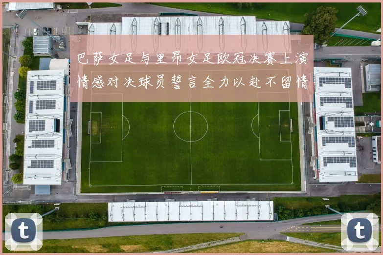 巴萨女足与里昂女足欧冠决赛上演情感对决球员誓言全力以赴不留情面