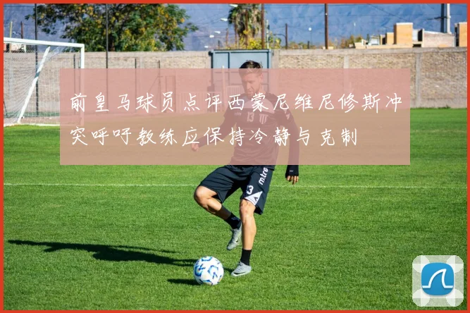 前皇马球员点评西蒙尼维尼修斯冲突呼吁教练应保持冷静与克制