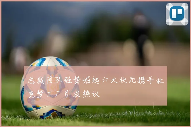 总裁团队强势崛起六大状元携手杜克梦工厂引发热议