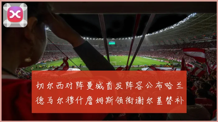 切尔西对阵曼城首发阵容公布哈兰德马尔穆什詹姆斯领衔谢尔基替补出战