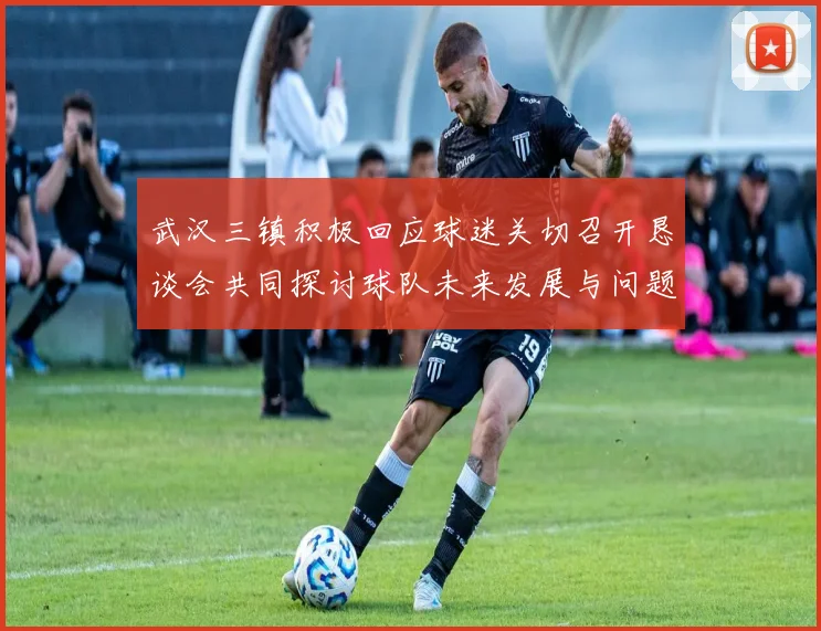 武汉三镇积极回应球迷关切召开恳谈会共同探讨球队未来发展与问题解决