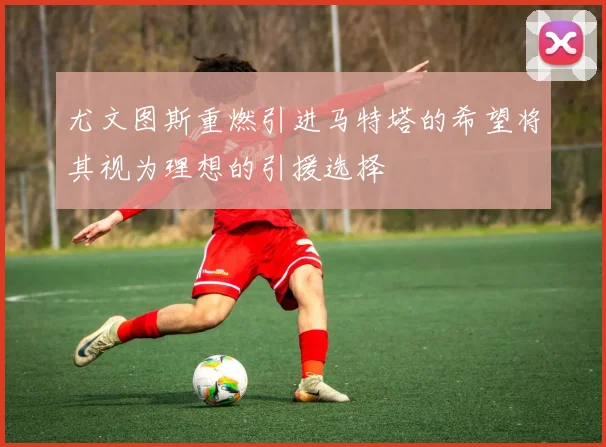 尤文图斯重燃引进马特塔的希望将其视为理想的引援选择