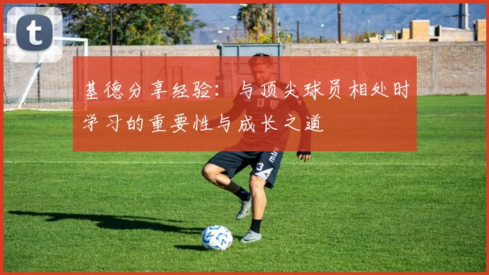 基德分享经验：与顶尖球员相处时学习的重要性与成长之道