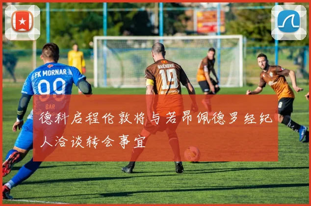 德科启程伦敦将与若昂佩德罗经纪人洽谈转会事宜
