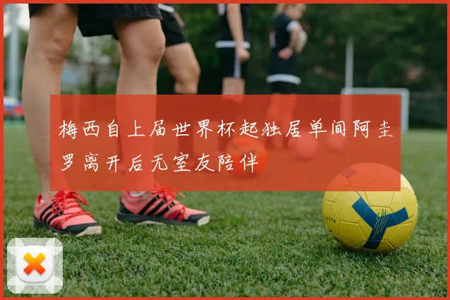 梅西自上届世界杯起独居单间阿圭罗离开后无室友陪伴