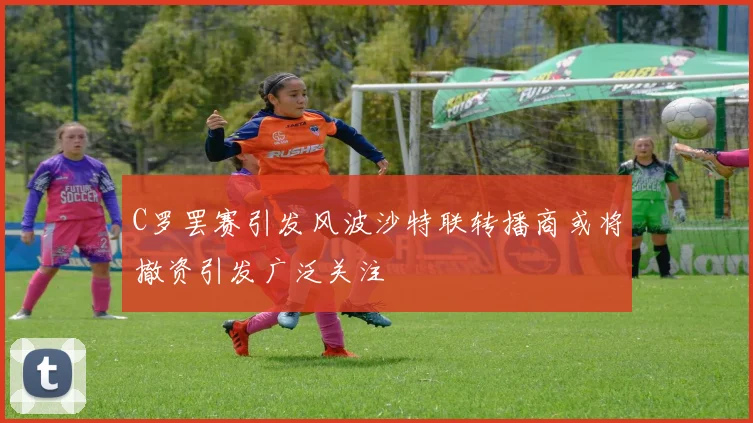 C罗罢赛引发风波沙特联转播商或将撤资引发广泛关注