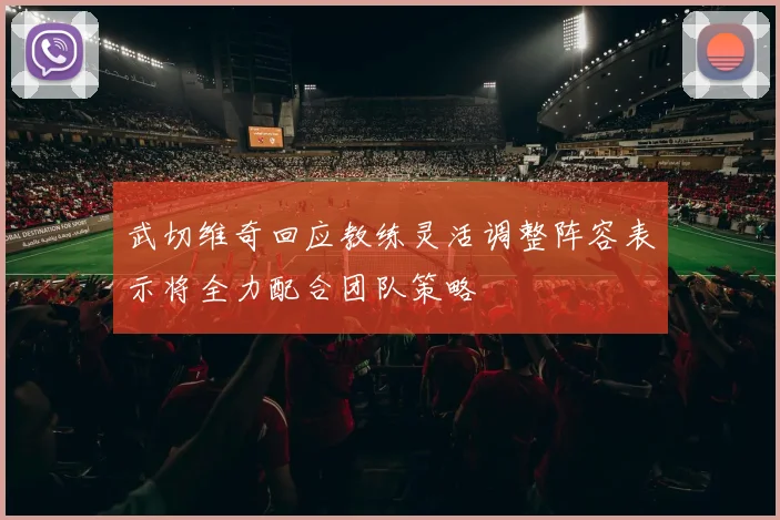 武切维奇回应教练灵活调整阵容表示将全力配合团队策略