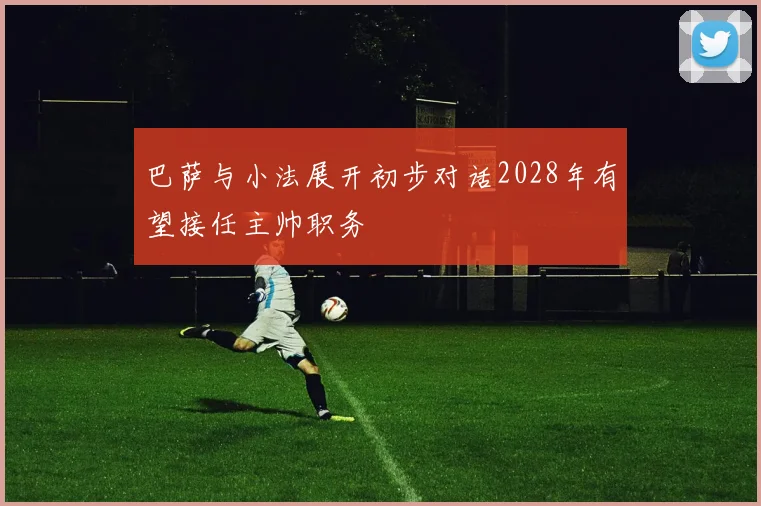 巴萨与小法展开初步对话2028年有望接任主帅职务