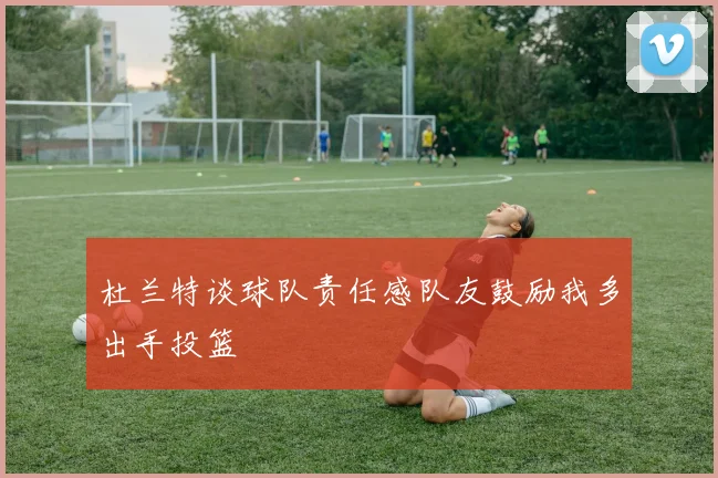 杜兰特谈球队责任感队友鼓励我多出手投篮