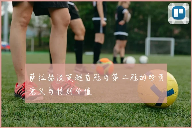 萨拉赫谈英超首冠与第二冠的珍贵意义与特别价值