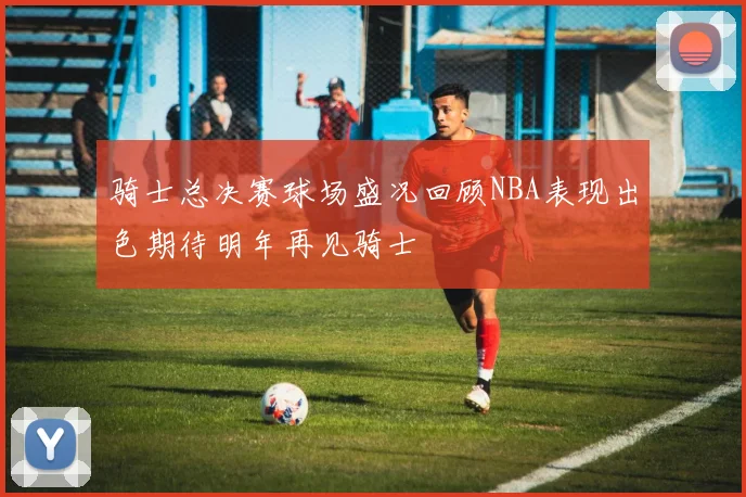 骑士总决赛球场盛况回顾NBA表现出色期待明年再见骑士