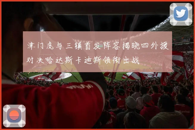 津门虎与三镇首发阵容揭晓四外援对决哈达斯卡迪斯领衔出战