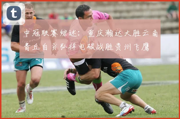 中冠联赛综述：重庆瀚达大胜云南青丘自贡弘祥电碳战胜贵州飞鹰