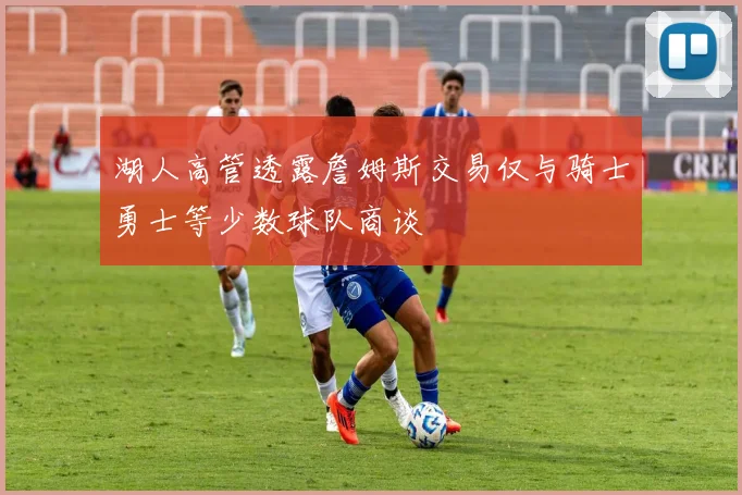 湖人高管透露詹姆斯交易仅与骑士勇士等少数球队商谈