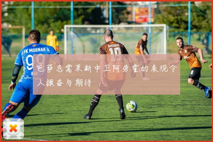 巴萨急需果断中卫阿劳霍的表现令人振奋与期待