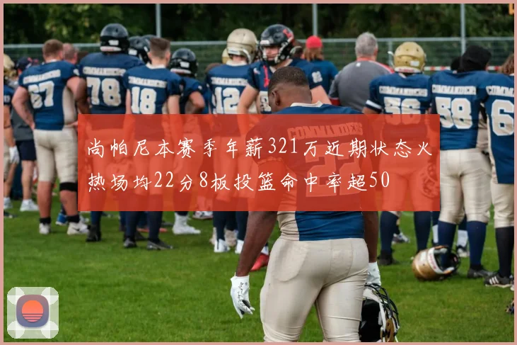 尚帕尼本赛季年薪321万近期状态火热场均22分8板投篮命中率超50