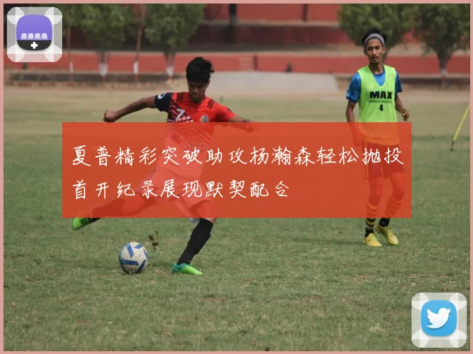 夏普精彩突破助攻杨瀚森轻松抛投首开纪录展现默契配合
