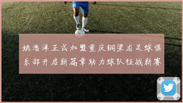 姚浩洋正式加盟重庆铜梁龙足球俱乐部开启新篇章助力球队征战新赛季