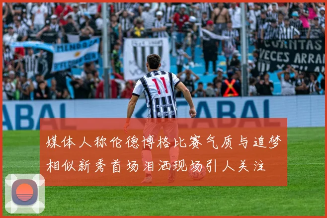 媒体人称伦德博格比赛气质与追梦相似新秀首场泪洒现场引人关注