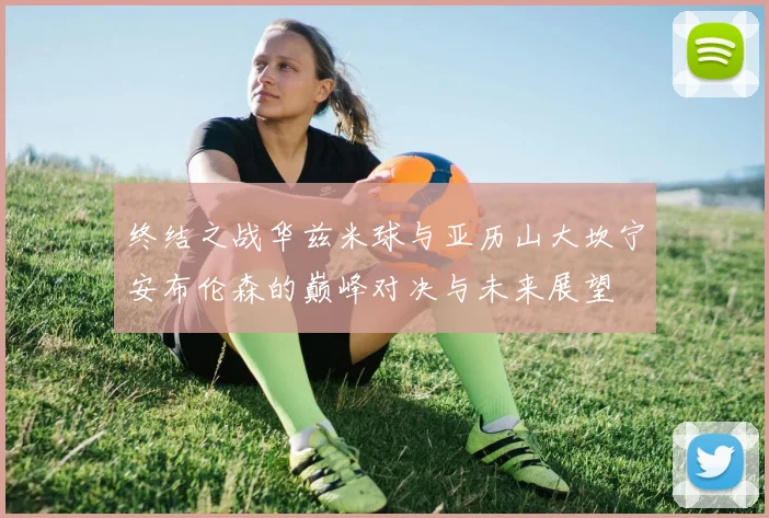 终结之战华兹米球与亚历山大坎宁安布伦森的巅峰对决与未来展望