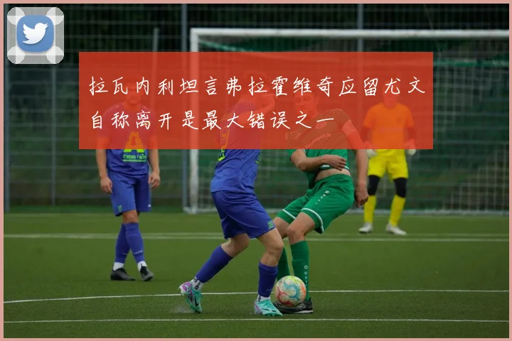 拉瓦内利坦言弗拉霍维奇应留尤文自称离开是最大错误之一
