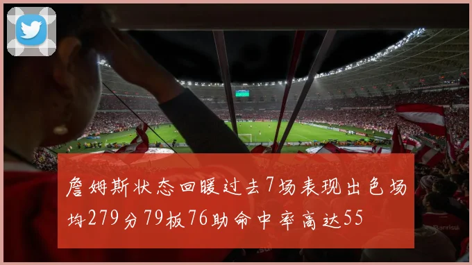詹姆斯状态回暖过去7场表现出色场均279分79板76助命中率高达55