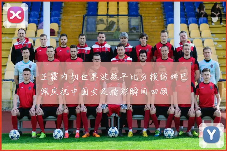 王霜内切世界波扳平比分模仿姆巴佩庆祝中国女足精彩瞬间回顾