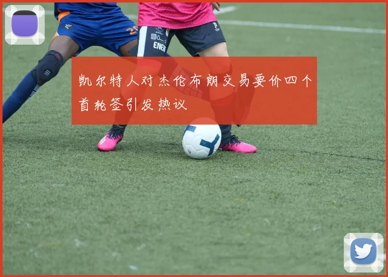 凯尔特人对杰伦布朗交易要价四个首轮签引发热议