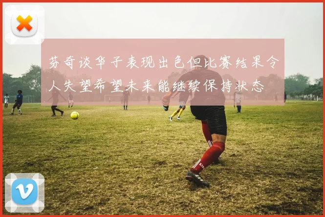 芬奇谈华子表现出色但比赛结果令人失望希望未来能继续保持状态